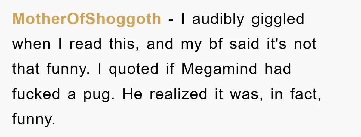 MotherOfShoggoth − I audibly giggled when I read this, and my bf said it's not that funny. I quoted if Megamind had fucked a pug. He realized it was, in...