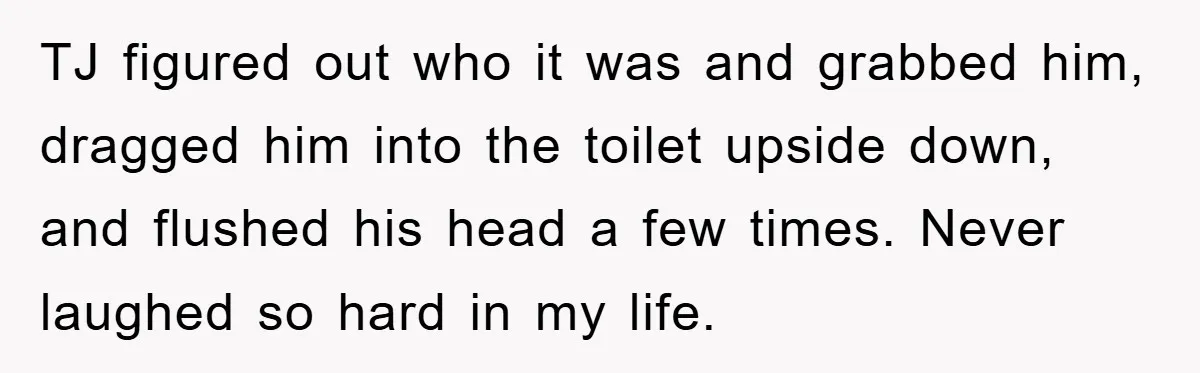 TJ figured out who it was and grabbed him, dragged him into the toilet upside down, and flushed his head a few times. Never laughed so hard in my life.