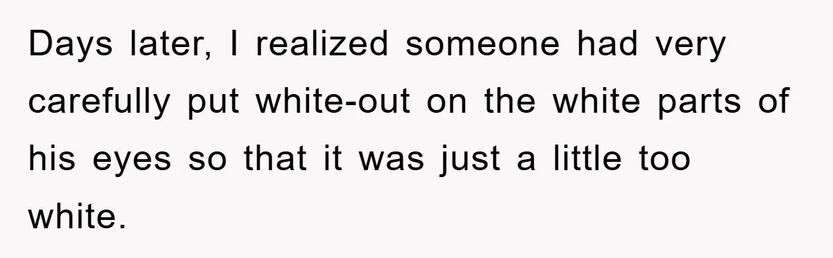 Days later, I realized someone had very carefully put white-out on the white parts of his eyes so that it was just a little too white.