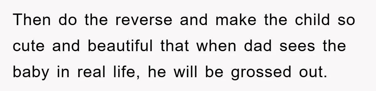 Then do the reverse and make the child so cute and beautiful that when dad sees the baby in real life, he will be grossed out.