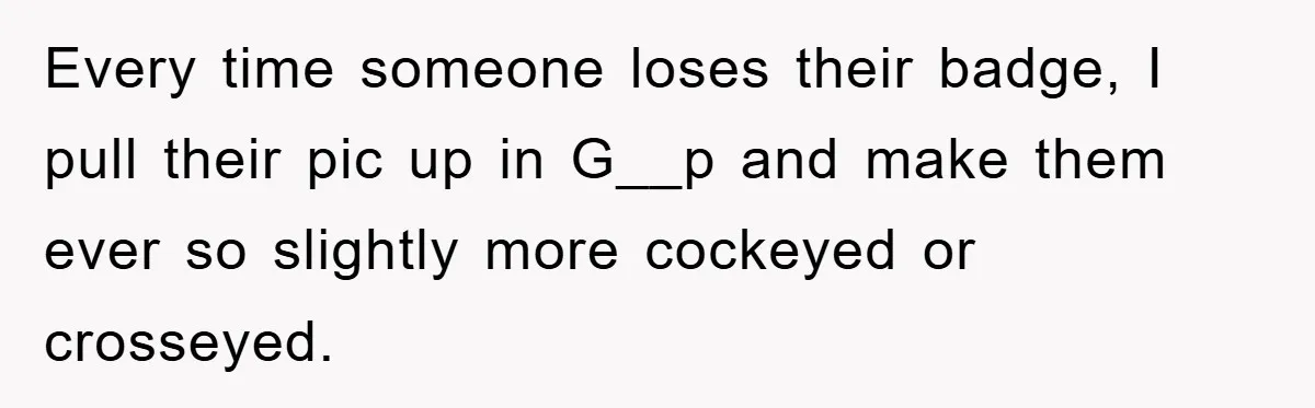 Every time someone loses their badge, I pull their pic up in G__p and make them ever so slightly more cockeyed or crosseyed.