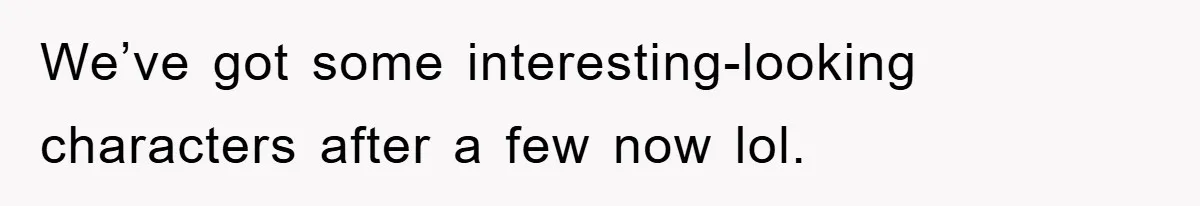 We’ve got some interesting-looking characters after a few now lol.