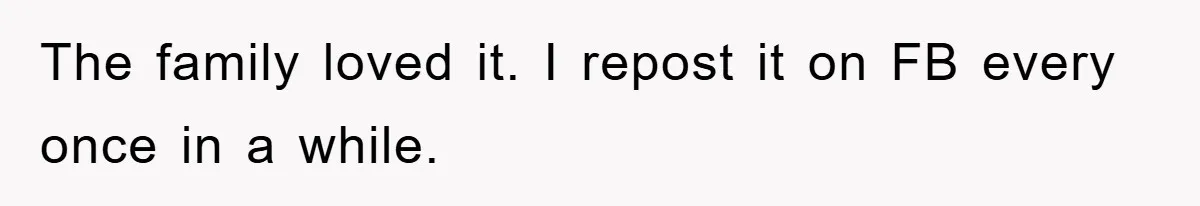 The family loved it. I repost it on FB every once in a while.