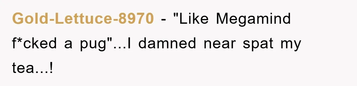Gold-Lettuce-8970 − "Like Megamind f*cked a pug"...I damned near spat my tea...!