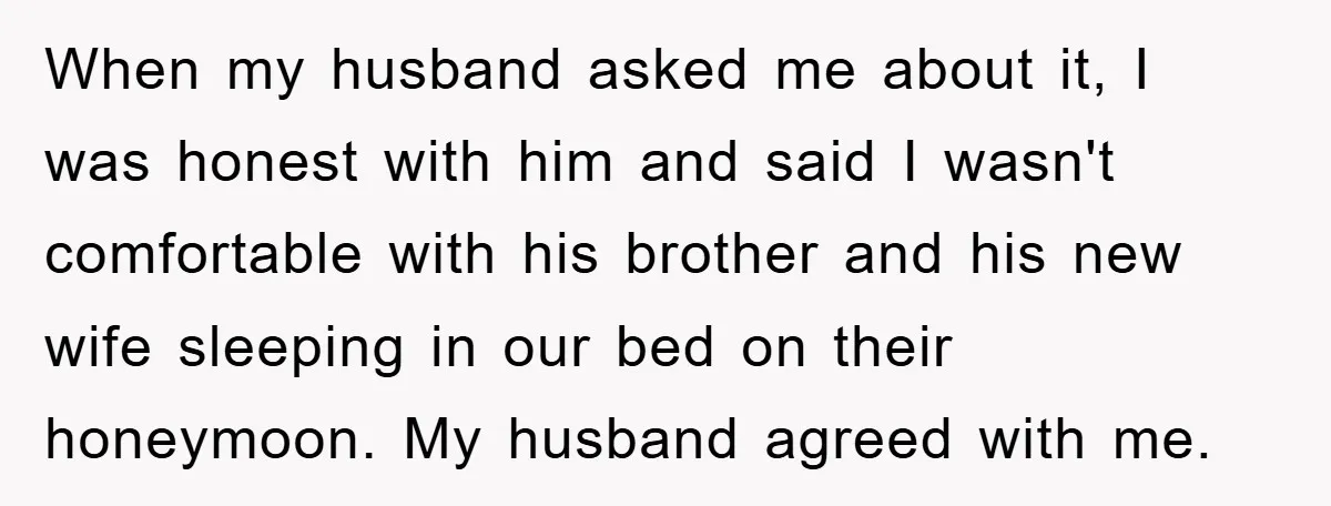 When my husband asked me about it, I was honest with him and said I wasn't comfortable with his brother and his new wife sleeping in our bed on their...