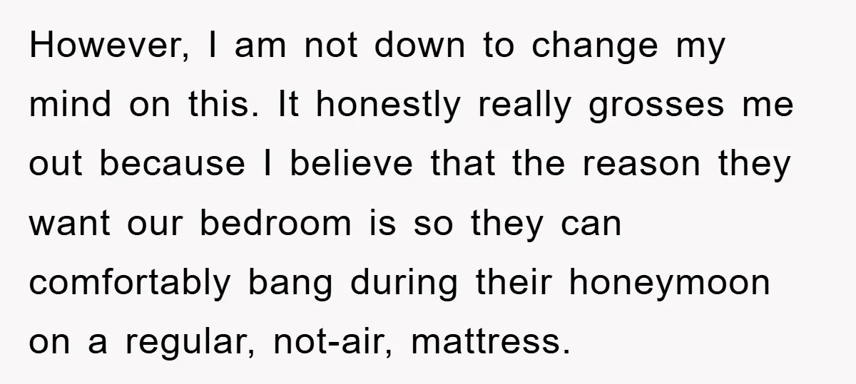 However, I am not down to change my mind on this. It honestly really grosses me out because I believe that the reason they want our bedroom is so they...