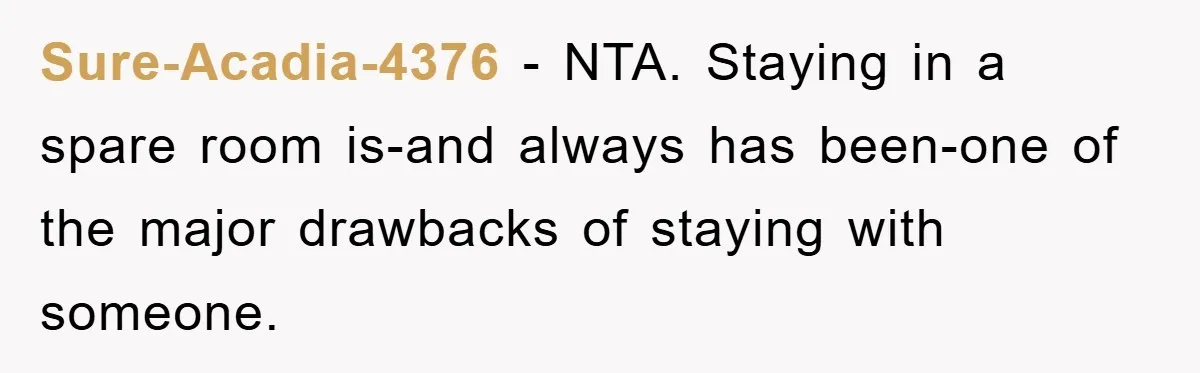 Sure-Acadia-4376 − NTA. Staying in a spare room is-and always has been-one of the major drawbacks of staying with someone.