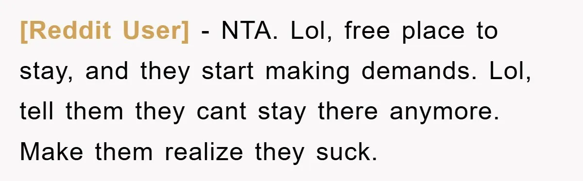 [Reddit User] − NTA. Lol, free place to stay, and they start making demands. Lol, tell them they cant stay there anymore. Make them realize they suck.