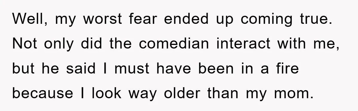 Well, my worst fear ended up coming true. Not only did the comedian interact with me, but he said I must have been in a fire because I look way...