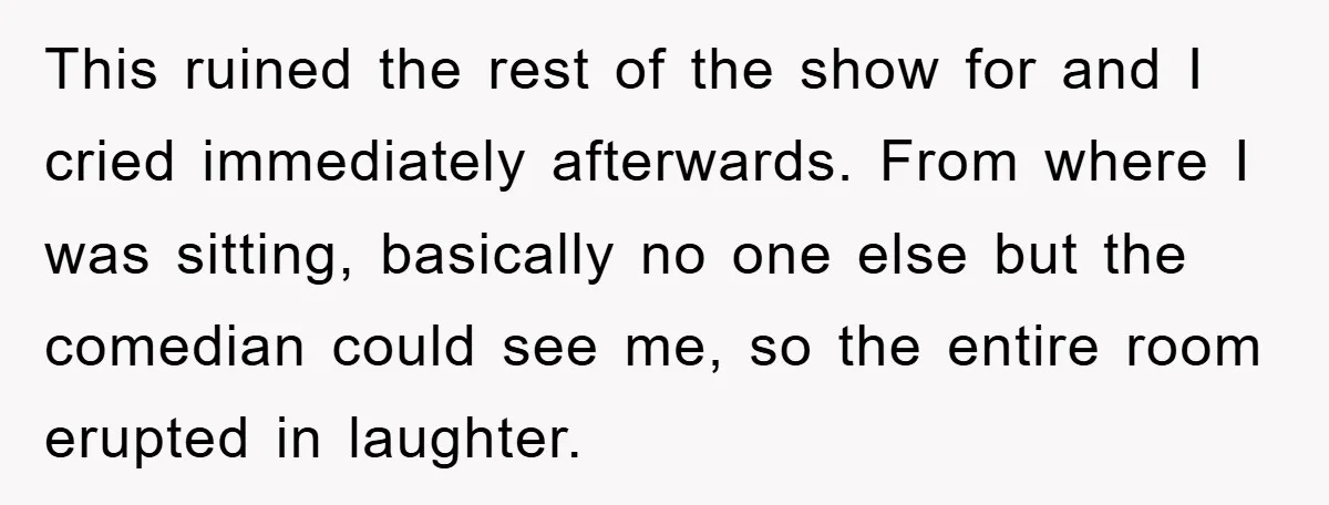 This ruined the rest of the show for and I cried immediately afterwards. From where I was sitting, basically no one else but the comedian could see me, so the...