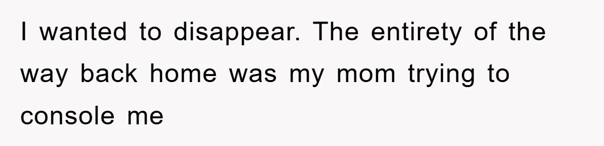 I wanted to disappear. The entirety of the way back home was my mom trying to console me