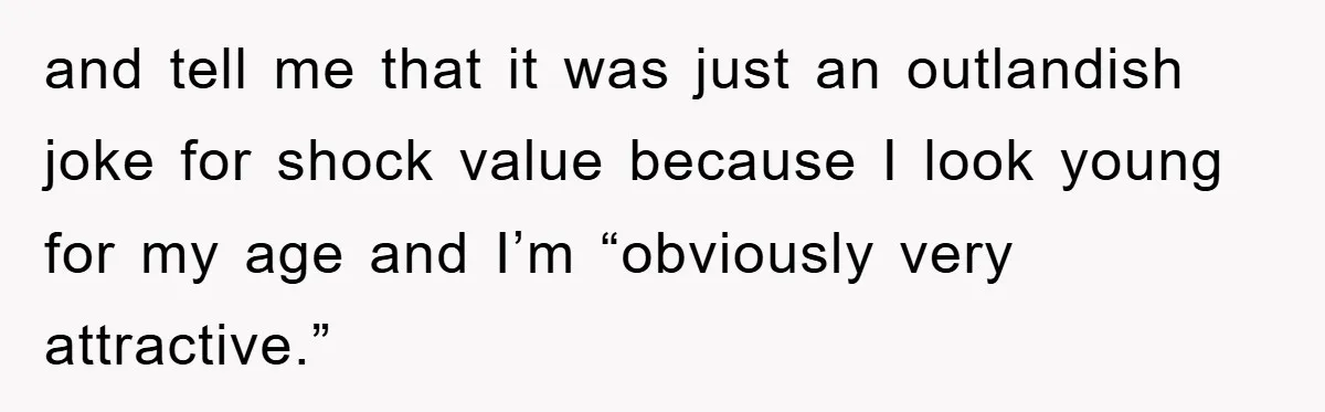 and tell me that it was just an outlandish joke for shock value because I look young for my age and I’m “obviously very attractive.”