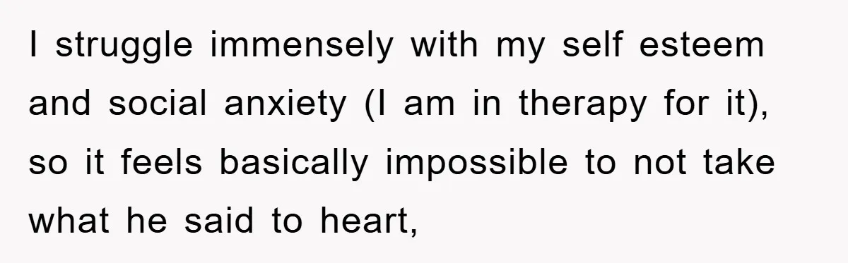 I struggle immensely with my self esteem and social anxiety (I am in therapy for it), so it feels basically impossible to not take what he said to heart,