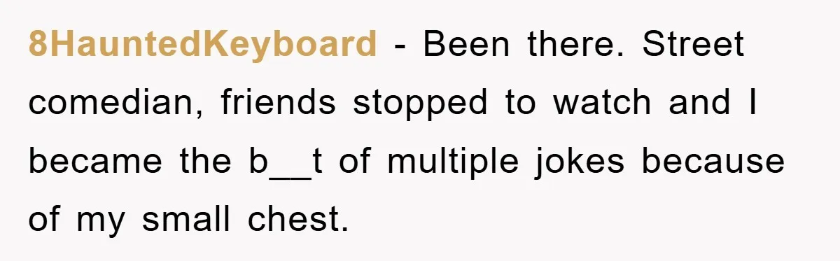 8HauntedKeyboard − Been there. Street comedian, friends stopped to watch and I became the b__t of multiple jokes because of my small chest.