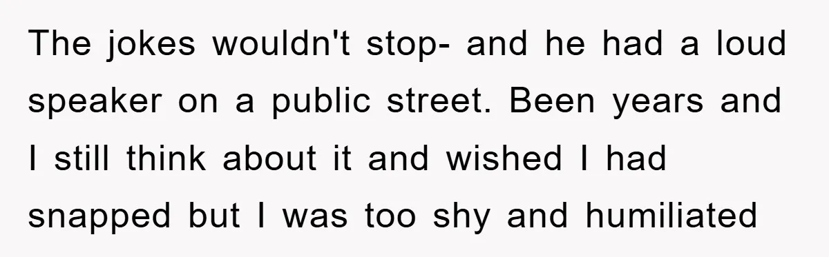 The jokes wouldn't stop- and he had a loud speaker on a public street. Been years and I still think about it and wished I had snapped but I was...