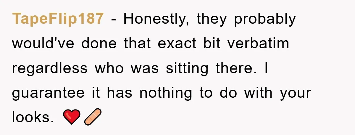 TapeFlip187 − Honestly, they probably would've done that exact bit verbatim regardless who was sitting there. I guarantee it has nothing to do with your looks. ❤️‍🩹