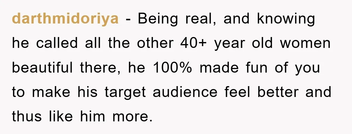darthmidoriya − Being real, and knowing he called all the other 40+ year old women beautiful there, he 100% made fun of you to make his target audience feel better...