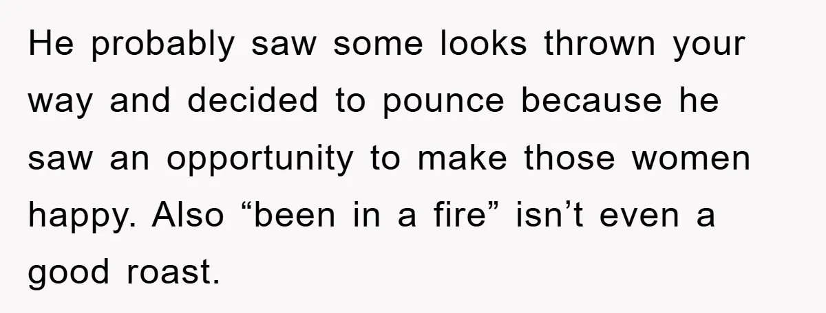 He probably saw some looks thrown your way and decided to pounce because he saw an opportunity to make those women happy. Also “been in a fire” isn’t even a...
