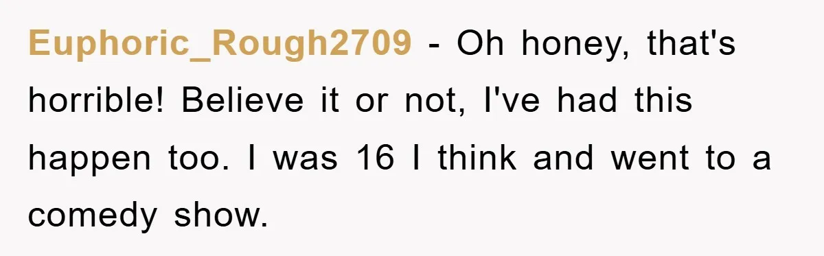Euphoric_Rough2709 − Oh honey, that's horrible! Believe it or not, I've had this happen too. I was 16 I think and went to a comedy show.
