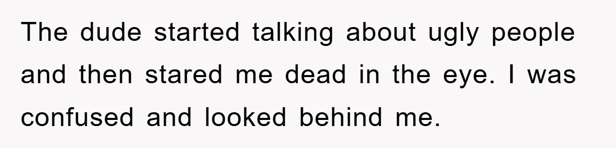 The dude started talking about ugly people and then stared me dead in the eye. I was confused and looked behind me.