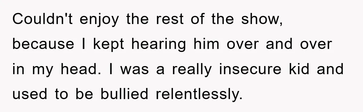 Couldn't enjoy the rest of the show, because I kept hearing him over and over in my head. I was a really insecure kid and used to be bullied relentlessly.