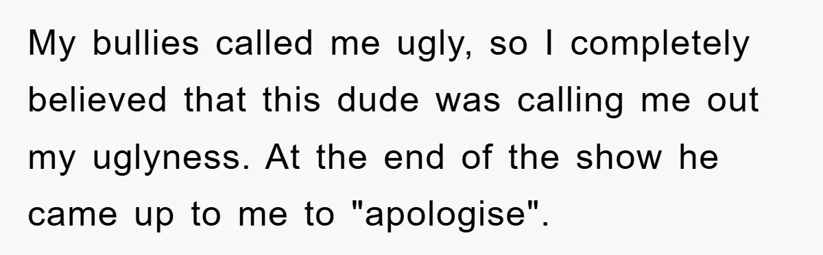 My bullies called me ugly, so I completely believed that this dude was calling me out my uglyness. At the end of the show he came up to me to...
