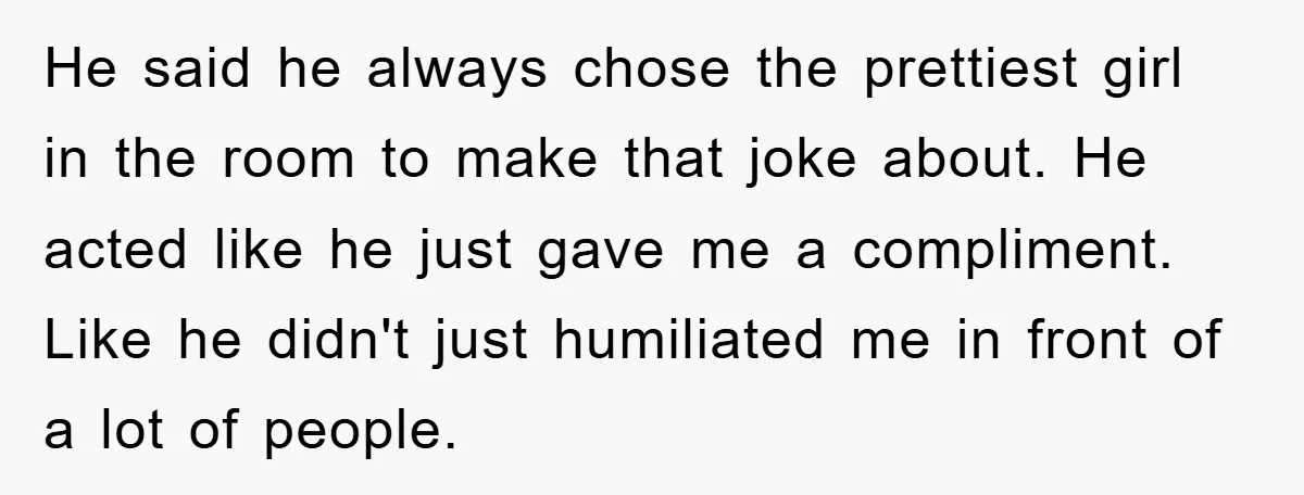 He said he always chose the prettiest girl in the room to make that joke about. He acted like he just gave me a compliment. Like he didn't just humiliated...