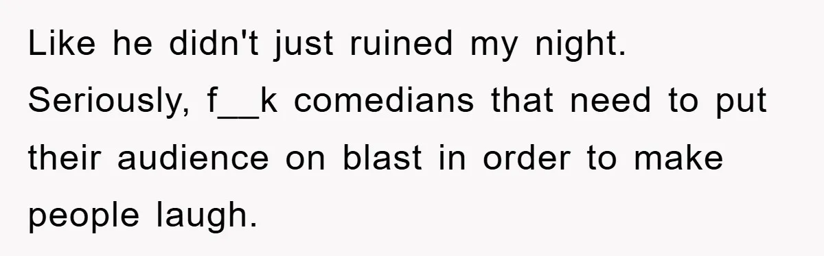 Like he didn't just ruined my night. Seriously, f__k comedians that need to put their audience on blast in order to make people laugh.