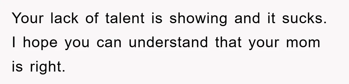 Your lack of talent is showing and it sucks. I hope you can understand that your mom is right.