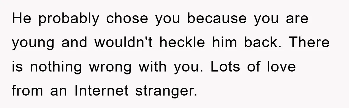 He probably chose you because you are young and wouldn't heckle him back. There is nothing wrong with you. Lots of love from an Internet stranger.