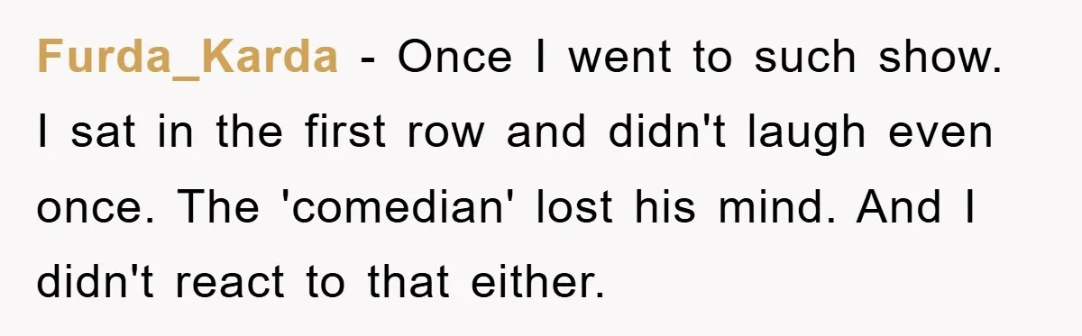 Furda_Karda − Once I went to such show. I sat in the first row and didn't laugh even once. The 'comedian' lost his mind. And I didn't react to that...