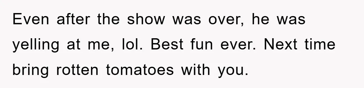 Even after the show was over, he was yelling at me, lol. Best fun ever. Next time bring rotten tomatoes with you.