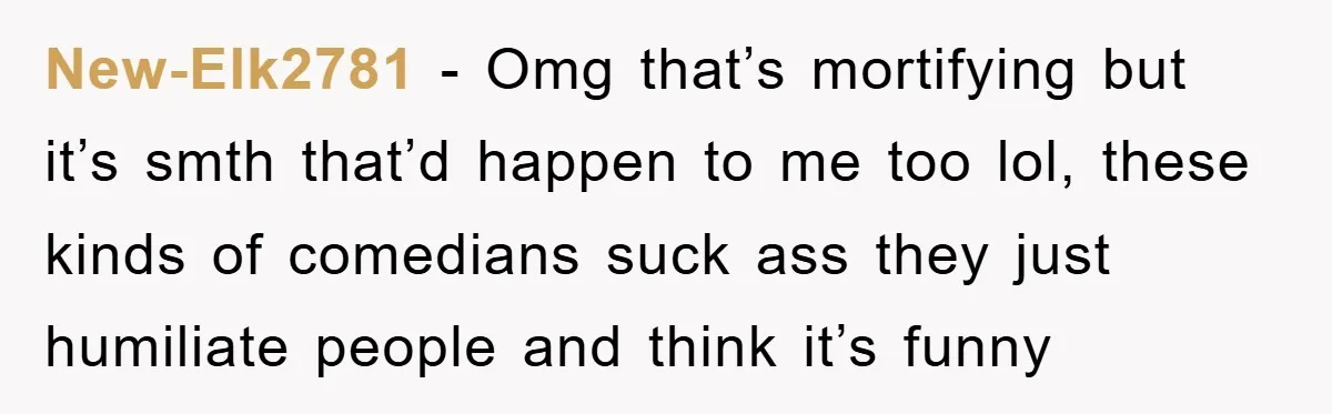 New-Elk2781 − Omg that’s mortifying but it’s smth that’d happen to me too lol, these kinds of comedians suck ass they just humiliate people and think it’s funny