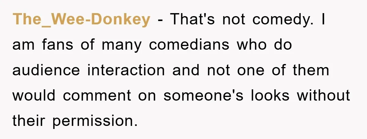 The_Wee-Donkey − That's not comedy. I am fans of many comedians who do audience interaction and not one of them would comment on someone's looks without their permission.