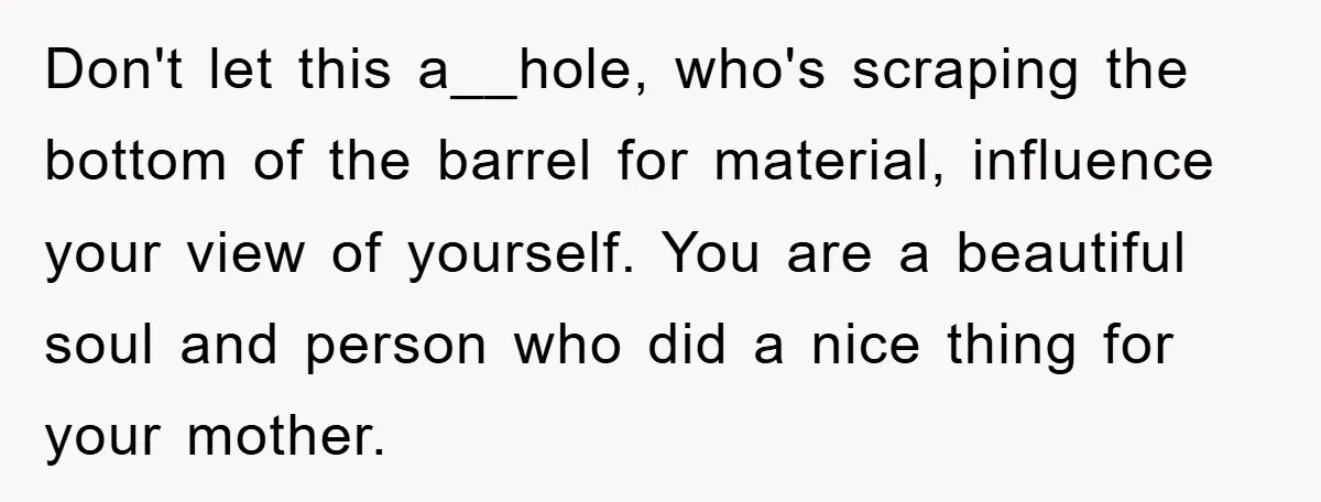 Don't let this a__hole, who's scraping the bottom of the barrel for material, influence your view of yourself. You are a beautiful soul and person who did a nice thing...