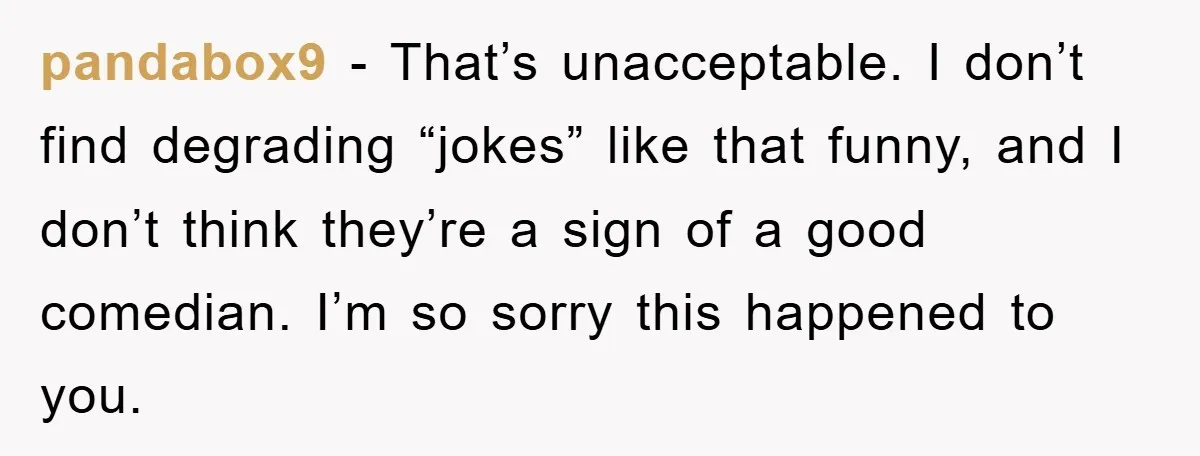pandabox9 − That’s unacceptable. I don’t find degrading “jokes” like that funny, and I don’t think they’re a sign of a good comedian. I’m so sorry this happened to you.