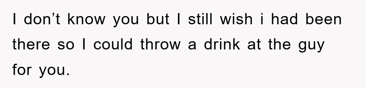 I don’t know you but I still wish i had been there so I could throw a drink at the guy for you.