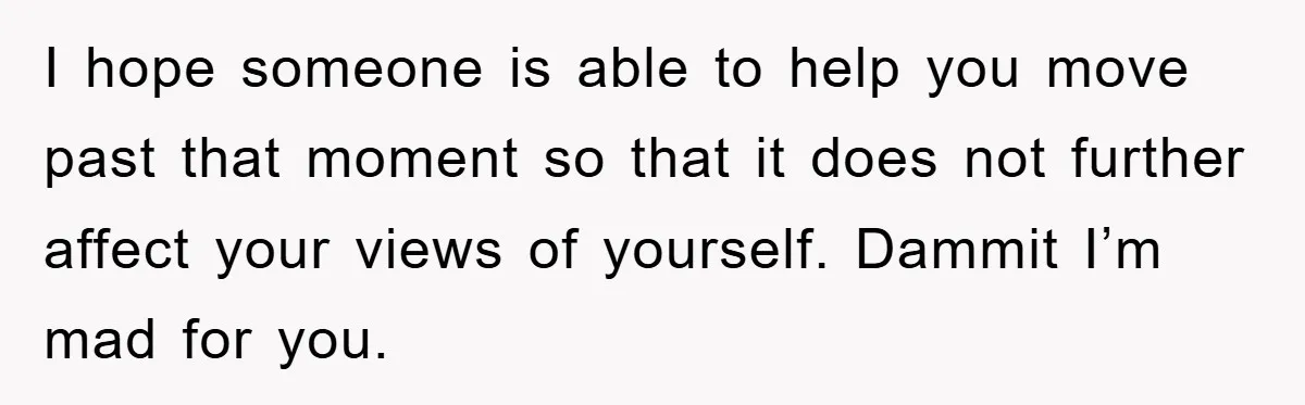 I hope someone is able to help you move past that moment so that it does not further affect your views of yourself. Dammit I’m mad for you.