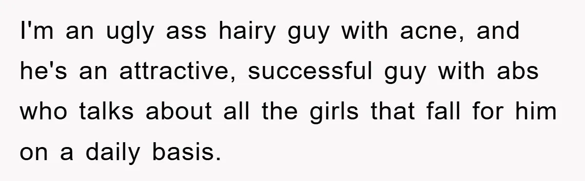 I'm an ugly ass hairy guy with acne, and he's an attractive, successful guy with abs who talks about all the girls that fall for him on a daily basis.