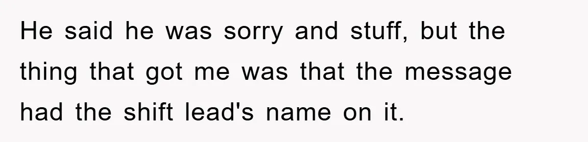 He said he was sorry and stuff, but the thing that got me was that the message had the shift lead's name on it.