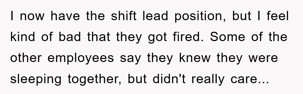 I now have the shift lead position, but I feel kind of bad that they got fired. Some of the other employees say they knew they were sleeping together, but...