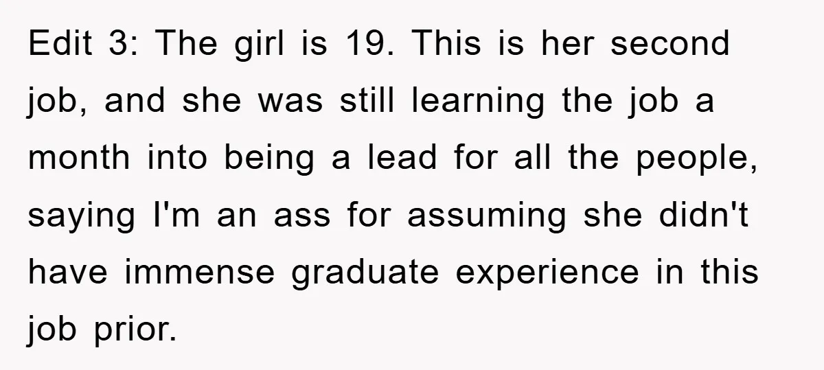 Edit 3: The girl is 19. This is her second job, and she was still learning the job a month into being a lead for all the people, saying I'm...