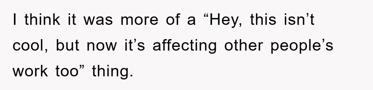 I think it was more of a “Hey, this isn’t cool, but now it’s affecting other people’s work too” thing.