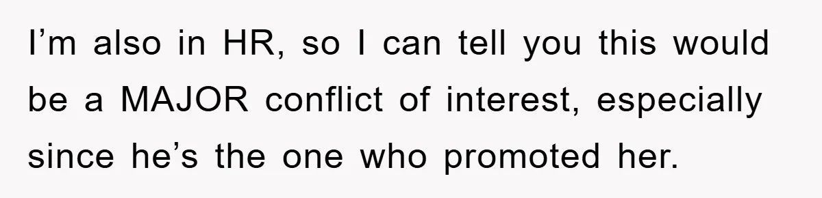 I’m also in HR, so I can tell you this would be a MAJOR conflict of interest, especially since he’s the one who promoted her.