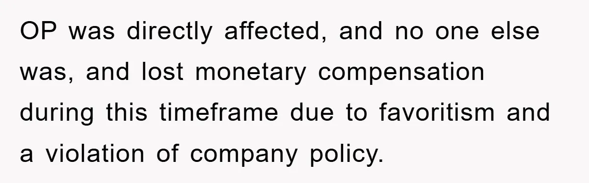 OP was directly affected, and no one else was, and lost monetary compensation during this timeframe due to favoritism and a violation of company policy.