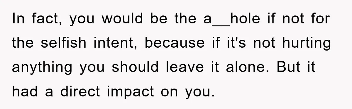 In fact, you would be the a__hole if not for the selfish intent, because if it's not hurting anything you should leave it alone. But it had a direct impact...