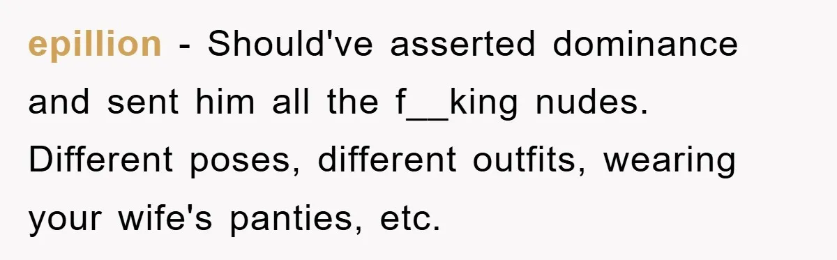 epillion − Should've asserted dominance and sent him all the f__king nudes. Different poses, different outfits, wearing your wife's panties, etc.