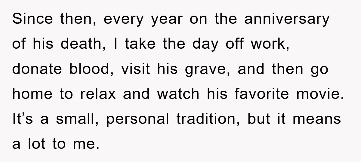 Since then, every year on the anniversary of his death, I take the day off work, donate blood, visit his grave, and then go home to relax and watch his...