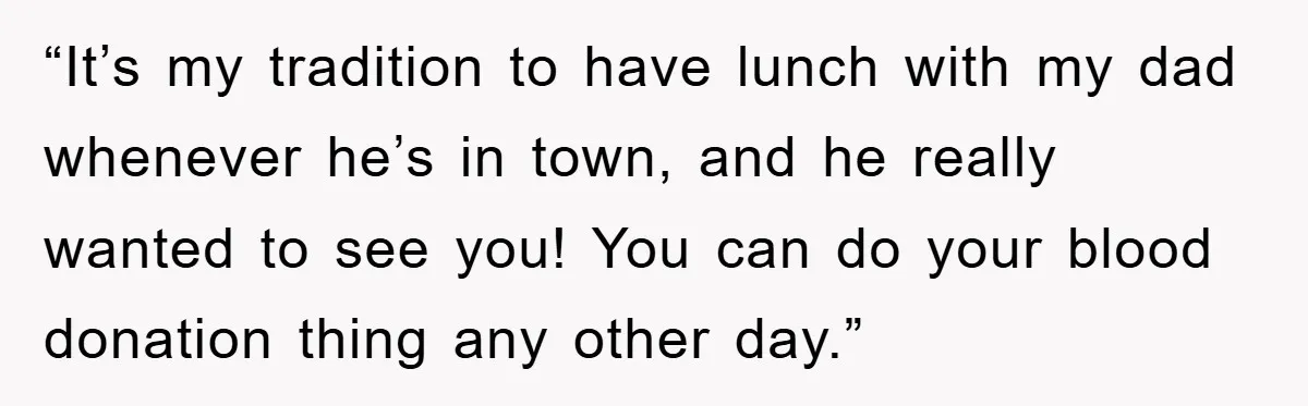 “It’s my tradition to have lunch with my dad whenever he’s in town, and he really wanted to see you! You can do your blood donation thing any other day.”