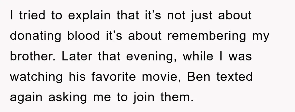 I tried to explain that it’s not just about donating blood it’s about remembering my brother. Later that evening, while I was watching his favorite movie, Ben texted again asking...